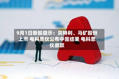 9月1日新股提示:贝特利、马矿股份上市 电科思仪公布中签结果 电科思仪缴款