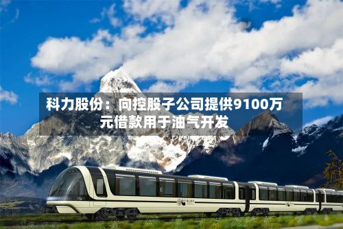 科力股份:向控股子公司提供9100万元借款用于油气开发