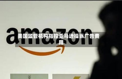 美国监管机构指控亚马逊操纵广告费用