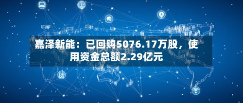 嘉泽新能:已回购5076.17万股,使用资金总额2.29亿元