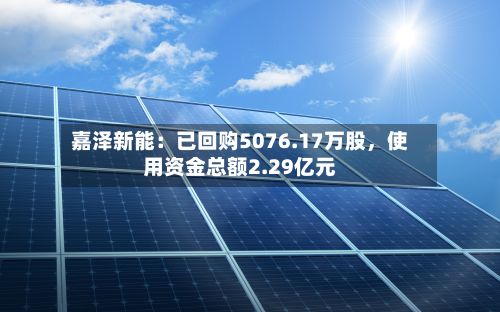 嘉泽新能：已回购5076.17万股，使用资金总额2.29亿元-第2张图片