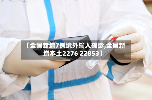 【全国新增7例境外输入确诊,全国新增本土2276 22853】