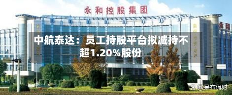 中航泰达：员工持股平台拟减持不超1.20%股份-第3张图片