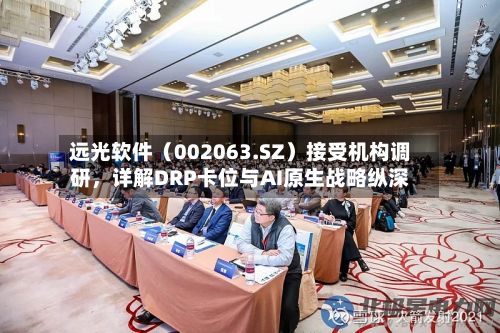 远光软件(002063.SZ)接受机构调研,详解DRP卡位与AI原生战略纵深