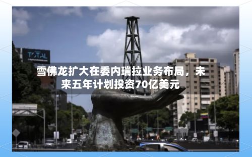 雪佛龙扩大在委内瑞拉业务布局，未来五年计划投资70亿美元-第3张图片