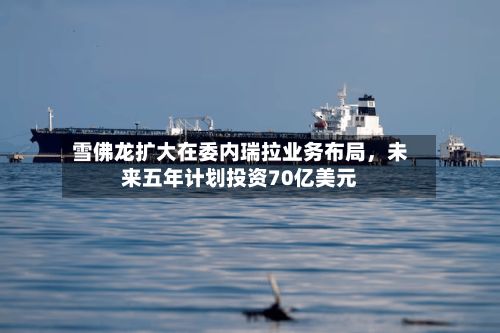 雪佛龙扩大在委内瑞拉业务布局，未来五年计划投资70亿美元-第2张图片