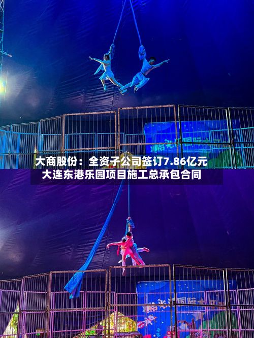 大商股份：全资子公司签订7.86亿元大连东港乐园项目施工总承包合同-第2张图片