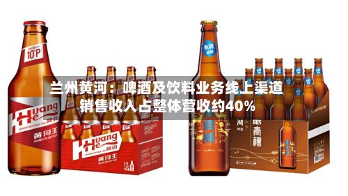 兰州黄河:啤酒及饮料业务线上渠道销售收入占整体营收约40%-第2张图片