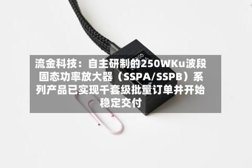 流金科技：自主研制的250WKu波段固态功率放大器（SSPA/SSPB）系列产品已实现千套级批量订单并开始稳定交付-第2张图片