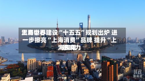 上海世界贸易中心建设“十五五	”规划出炉 进一步擦亮“上海消费”品牌 提升“上海费用”影响力-第2张图片