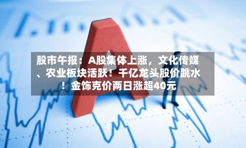 股市午报：A股集体上涨，文化传媒、农业板块活跃！千亿龙头股价跳水！金饰克价两日涨超40元-第2张图片