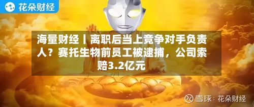 海量财经丨离职后当上竞争对手负责人？赛托生物前员工被逮捕，公司索赔3.2亿元-第2张图片