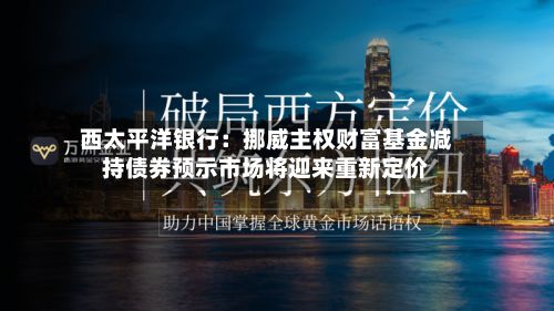 西太平洋银行:挪威主权财富基金减持债券预示市场将迎来重新定价