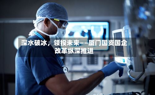深水破冰,领投未来——厦门国资国企改革纵深推进