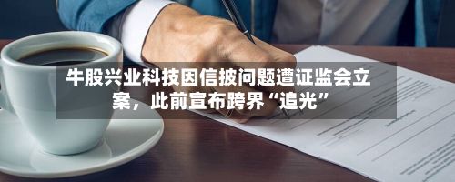 牛股兴业科技因信披问题遭证监会立案，此前宣布跨界“追光”-第2张图片