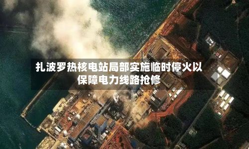扎波罗热核电站局部实施临时停火以保障电力线路抢修