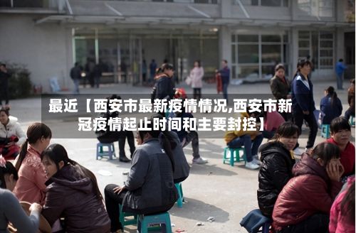 最近【西安市最新疫情情况,西安市新冠疫情起止时间和主要封控】