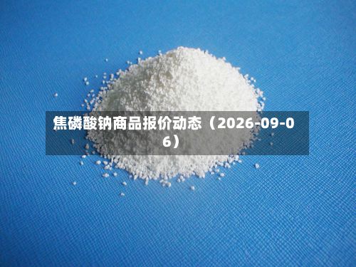 焦磷酸钠商品报价动态(2026-09-06)-第1张图片