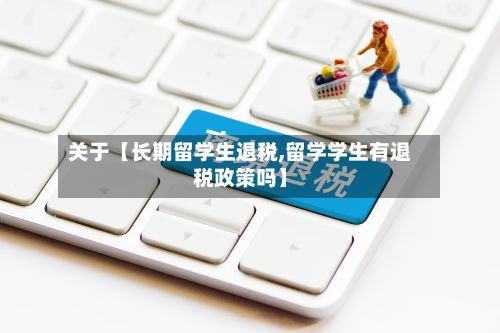关于【长期留学生退税,留学学生有退税政策吗】