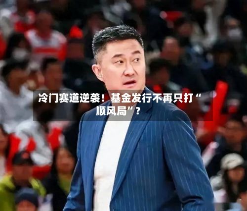 冷门赛道逆袭！基金发行不再只打“顺风局”？