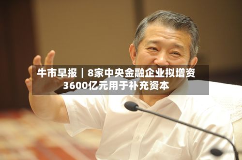 牛市早报|8家中央金融企业拟增资3600亿元用于补充资本