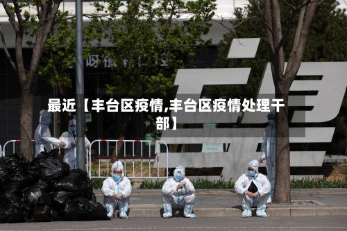 最近【丰台区疫情,丰台区疫情处理干部】