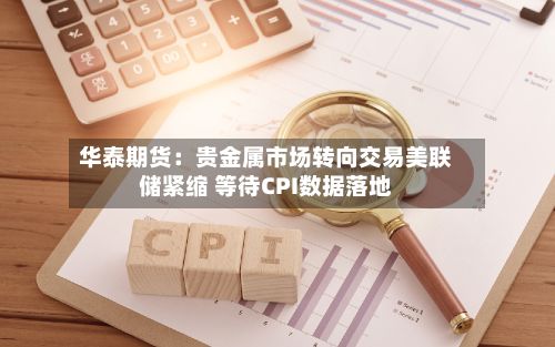 华泰期货:贵金属市场转向交易美联储紧缩 等待CPI数据落地-第2张图片