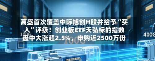 高盛首次覆盖中际旭创H股并给予“买入”评级！创业板ETF天弘标的指数盘中大涨超2.5%，申购近2500万份