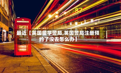 最近【英国留学警局,英国警局注册预约了没去怎么办】-第2张图片