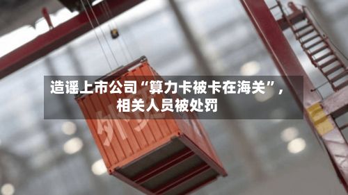 造谣上市公司“算力卡被卡在海关	”，相关人员被处罚-第3张图片