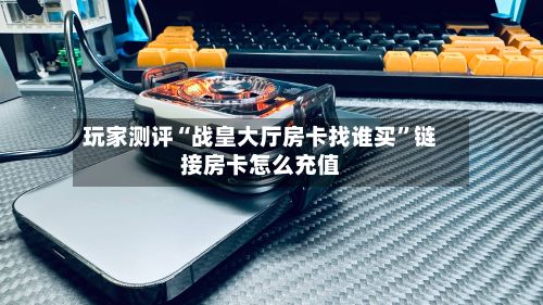 玩家测评“战皇大厅房卡找谁买”链接房卡怎么充值-第2张图片