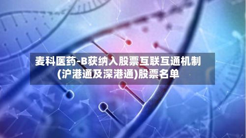 麦科医药-B获纳入股票互联互通机制(沪港通及深港通)股票名单-第3张图片