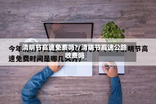 清明节高速免费吗?/清明节高速公路收费吗