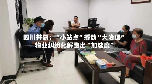四川井研：“小站点”撬动“大治理	” 物业纠纷化解跑出“加速度”-第2张图片