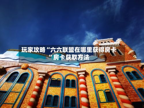 玩家攻略“六六联盟在哪里获得房卡”房卡获取方法-第2张图片
