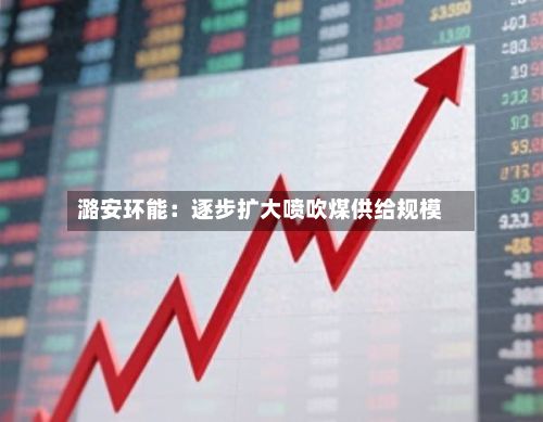 潞安环能:逐步扩大喷吹煤供给规模-第2张图片