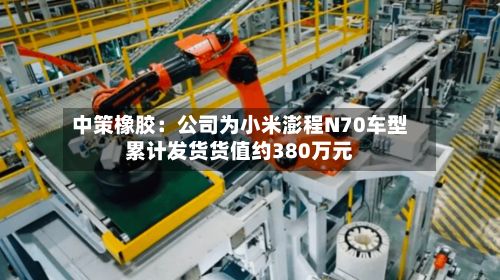 中策橡胶:公司为小米澎程N70车型累计发货货值约380万元