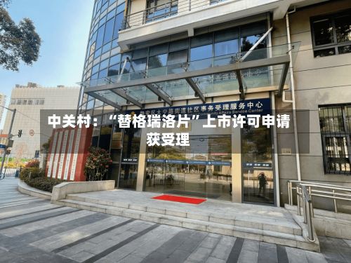 中关村：“替格瑞洛片”上市许可申请获受理