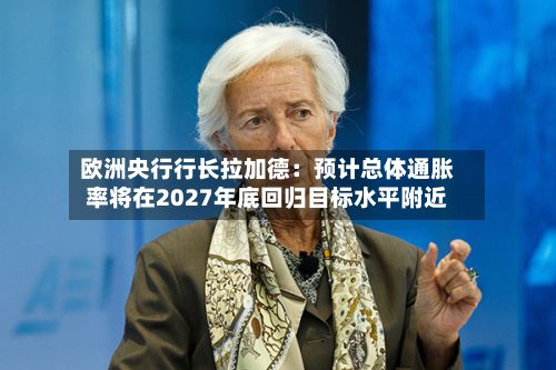 欧洲央行行长拉加德:预计总体通胀率将在2027年底回归目标水平附近