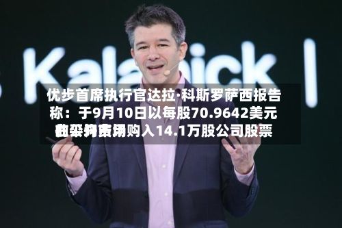 优步首席执行官达拉·科斯罗萨西报告称:于9月10日以每股70.9642美元的平均费用
在公开市场购入14.1万股公司股票-第3张图片