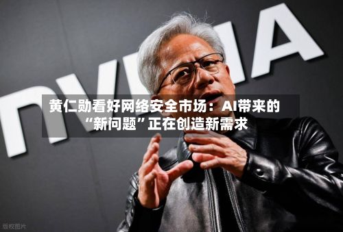 黄仁勋看好网络安全市场：AI带来的“新问题”正在创造新需求