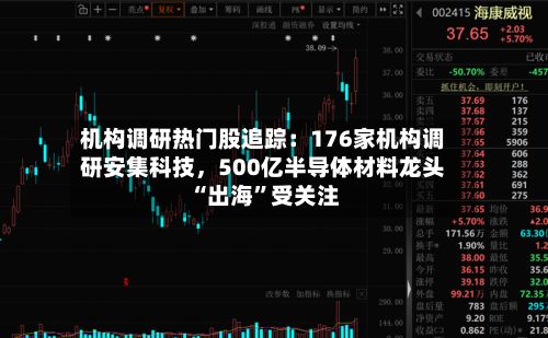 机构调研热门股追踪:176家机构调研安集科技,500亿半导体材料龙头“出海”受关注