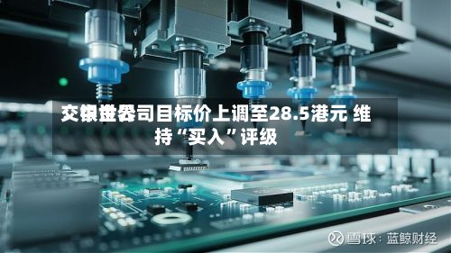 交银世界：中金公司目标价上调至28.5港元 维持“买入	”评级-第1张图片