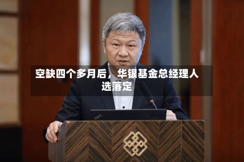 空缺四个多月后,华银基金总经理人选落定