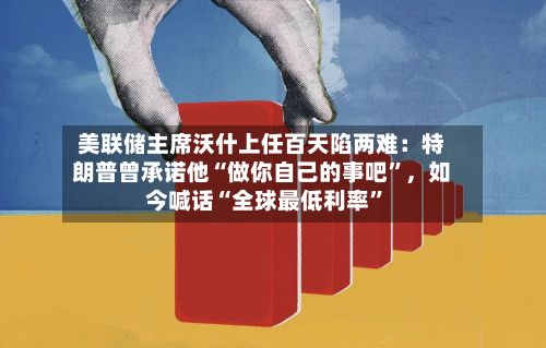 美联储主席沃什上任百天陷两难：特朗普曾承诺他“做你自己的事吧	”	，如今喊话“全球最低利率”-第2张图片