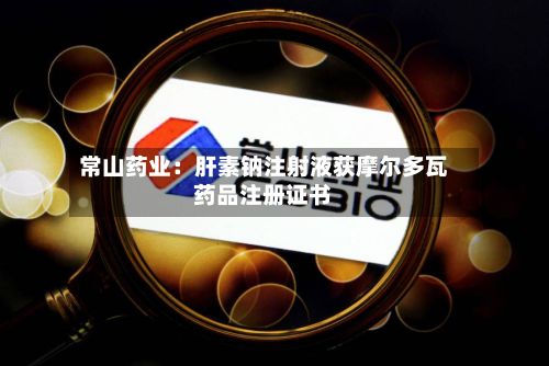常山药业:肝素钠注射液获摩尔多瓦药品注册证书
