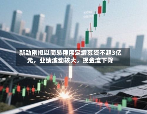 新劲刚拟以简易程序定增募资不超3亿元,业绩波动较大,现金流下降
