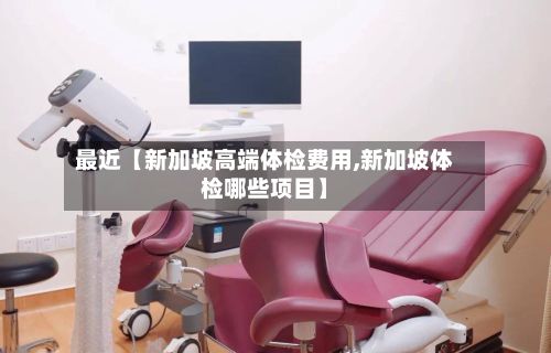 最近【新加坡高端体检费用,新加坡体检哪些项目】