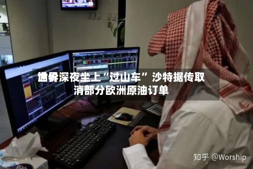 世界油价深夜坐上“过山车	” 沙特据传取消部分欧洲原油订单-第2张图片