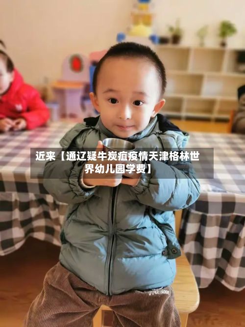近来【通辽疑牛炭疽疫情天津格林世界幼儿园学费】-第2张图片